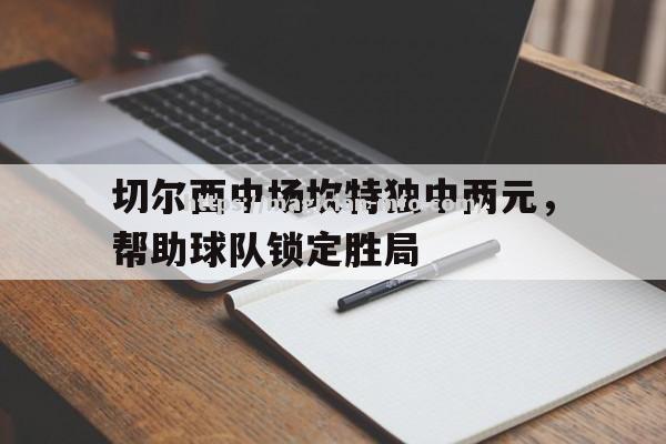 切尔西中场坎特独中两元，帮助球队锁定胜局